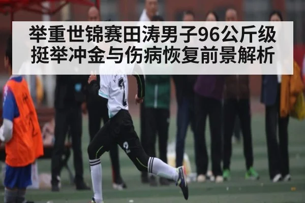 举重世锦赛田涛男子96公斤级挺举冲金与伤病恢复前景解析