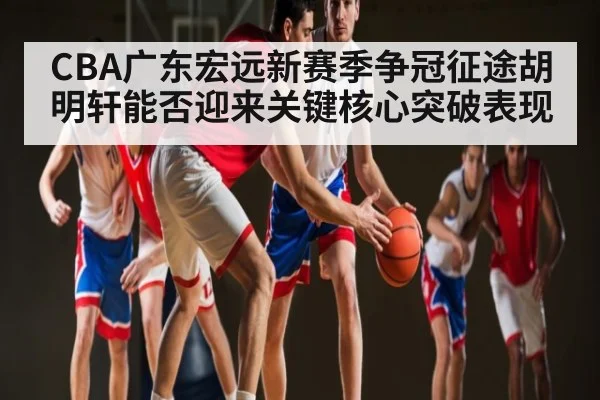 CBA广东宏远新赛季争冠征途胡明轩能否迎来关键核心突破表现
