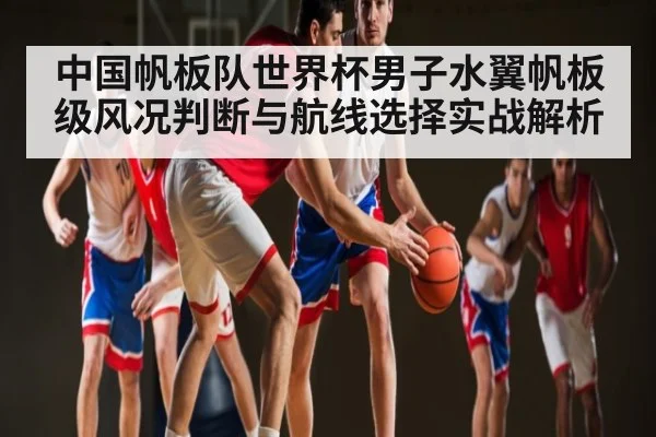 中国帆板队世界杯男子水翼帆板级风况判断与航线选择实战解析